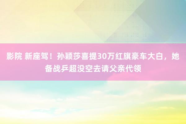影院 新座驾！孙颖莎喜提30万红旗豪车大白，她备战乒超没空去请父亲代领