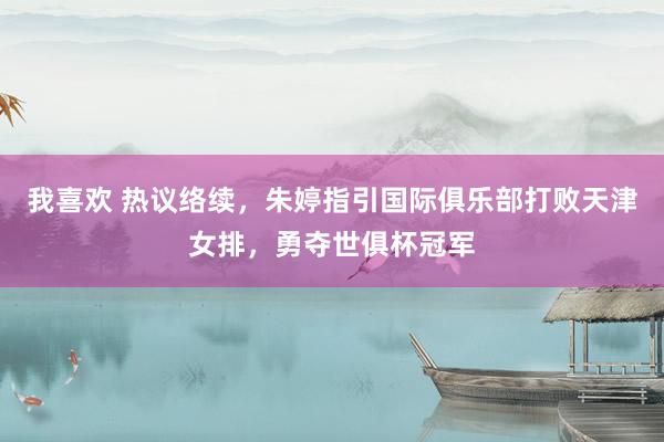我喜欢 热议络续，朱婷指引国际俱乐部打败天津女排，勇夺世俱杯冠军