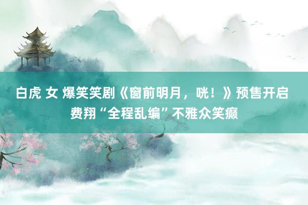 白虎 女 爆笑笑剧《窗前明月，咣！》预售开启 费翔“全程乱编”不雅众笑癫