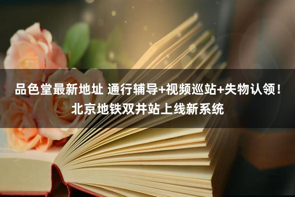 品色堂最新地址 通行辅导+视频巡站+失物认领！北京地铁双井站上线新系统