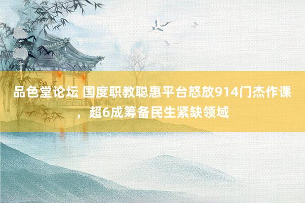 品色堂论坛 国度职教聪惠平台怒放914门杰作课，超6成筹备民生紧缺领域