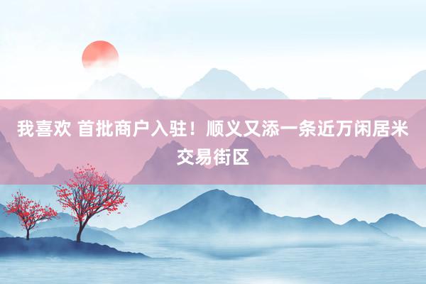 我喜欢 首批商户入驻！顺义又添一条近万闲居米交易街区