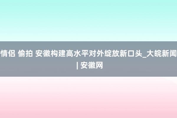 情侣 偷拍 安徽构建高水平对外绽放新口头_大皖新闻 | 安徽网