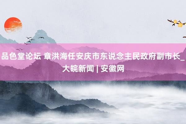品色堂论坛 章洪海任安庆市东说念主民政府副市长_大皖新闻 | 安徽网