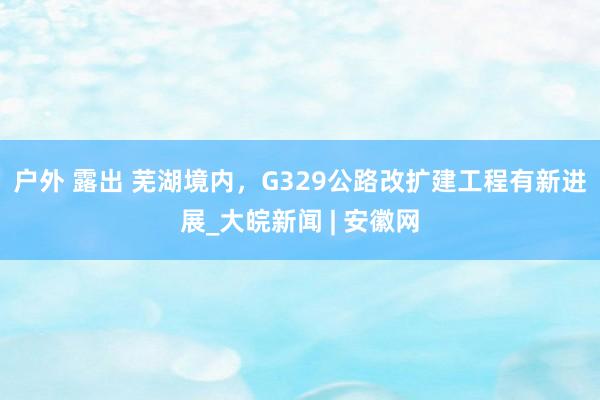 户外 露出 芜湖境内，G329公路改扩建工程有新进展_大皖新闻 | 安徽网