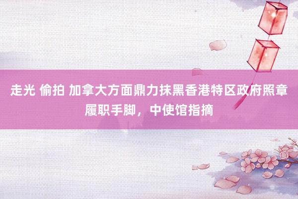 走光 偷拍 加拿大方面鼎力抹黑香港特区政府照章履职手脚，中使馆指摘