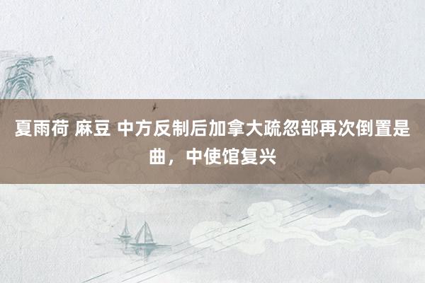 夏雨荷 麻豆 中方反制后加拿大疏忽部再次倒置是曲，中使馆复兴