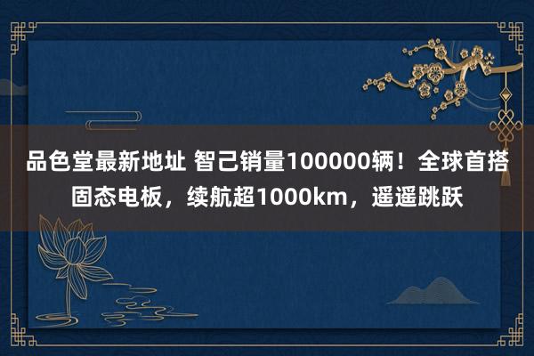 品色堂最新地址 智己销量100000辆！全球首搭固态电板，续航超1000km，遥遥跳跃