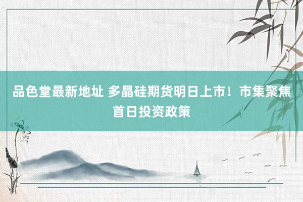 品色堂最新地址 多晶硅期货明日上市！市集聚焦首日投资政策
