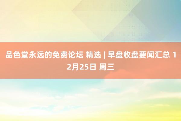 品色堂永远的免费论坛 精选 | 早盘收盘要闻汇总 12月25日 周三