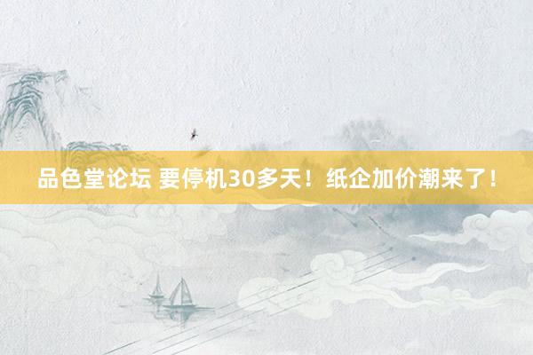 品色堂论坛 要停机30多天！纸企加价潮来了！