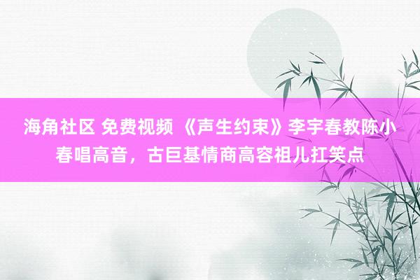 海角社区 免费视频 《声生约束》李宇春教陈小春唱高音，古巨基情商高容祖儿扛笑点