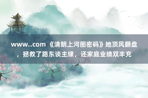 www..com 《清朗上河图密码》她顶风翻盘，拯救了路东谈主缘，还家庭业绩双丰充