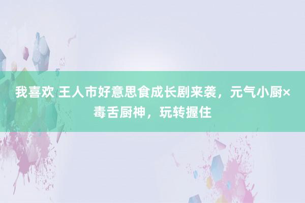 我喜欢 王人市好意思食成长剧来袭，元气小厨×毒舌厨神，玩转握住