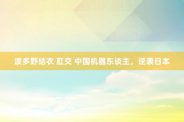 波多野结衣 肛交 中国机器东谈主，逆袭日本