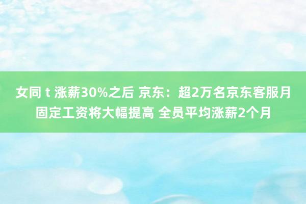 女同 t 涨薪30%之后 京东：超2万名京东客服月固定工资将大幅提高 全员平均涨薪2个月