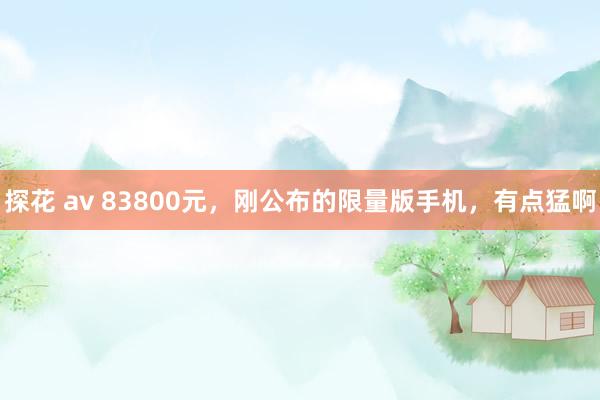 探花 av 83800元，刚公布的限量版手机，有点猛啊
