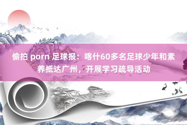 偷拍 porn 足球报：喀什60多名足球少年和素养抵达广州，开展学习疏导活动