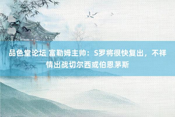 品色堂论坛 富勒姆主帅：S罗将很快复出，不祥情出战切尔西或伯恩茅斯