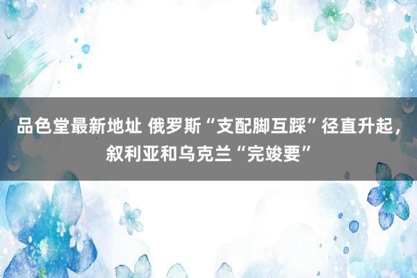 品色堂最新地址 俄罗斯“支配脚互踩”径直升起，叙利亚和乌克兰“完竣要”