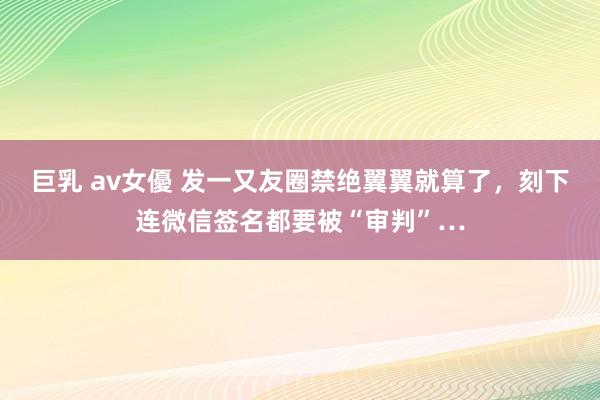 巨乳 av女優 发一又友圈禁绝翼翼就算了，刻下连微信签名都要被“审判”…