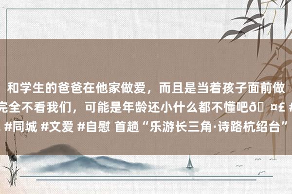 和学生的爸爸在他家做爱，而且是当着孩子面前做爱，太刺激了，孩子完全不看我们，可能是年龄还小什么都不懂吧🤣 #同城 #文爱 #自慰 首趟“乐游长三角·诗路杭绍台”品牌旅游列车在沪启程