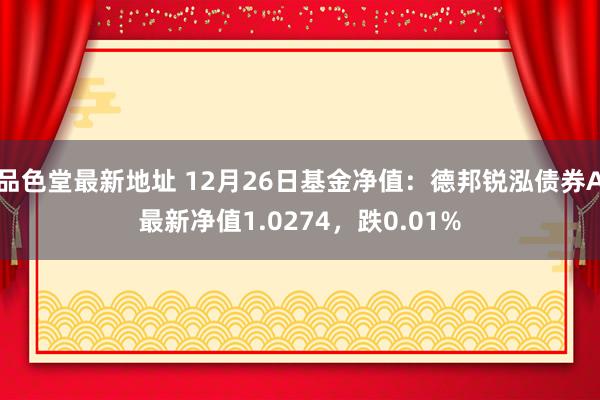品色堂最新地址 12月26日基金净值：德邦锐泓债券A最新净值1.0274，跌0.01%