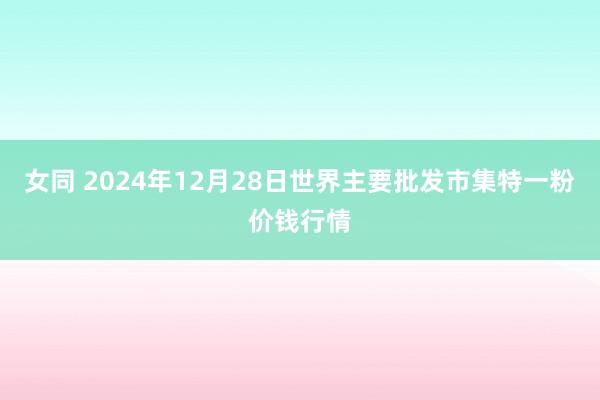 女同 2024年12月28日世界主要批发市集特一粉价钱行情