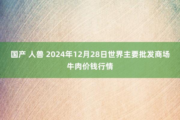 国产 人兽 2024年12月28日世界主要批发商场牛肉价钱行情