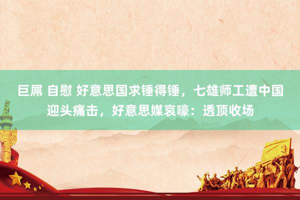 巨屌 自慰 好意思国求锤得锤，七雄师工遭中国迎头痛击，好意思媒哀嚎：透顶收场