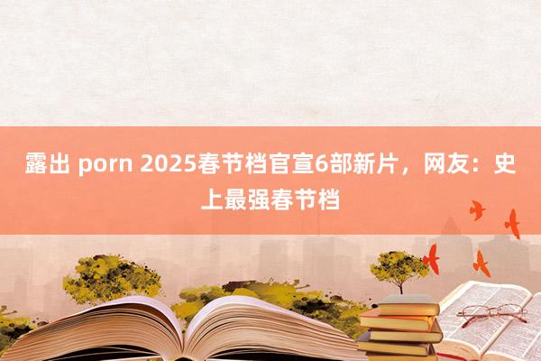 露出 porn 2025春节档官宣6部新片，网友：史上最强春节档