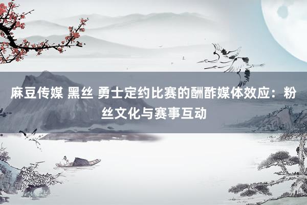 麻豆传媒 黑丝 勇士定约比赛的酬酢媒体效应：粉丝文化与赛事互动