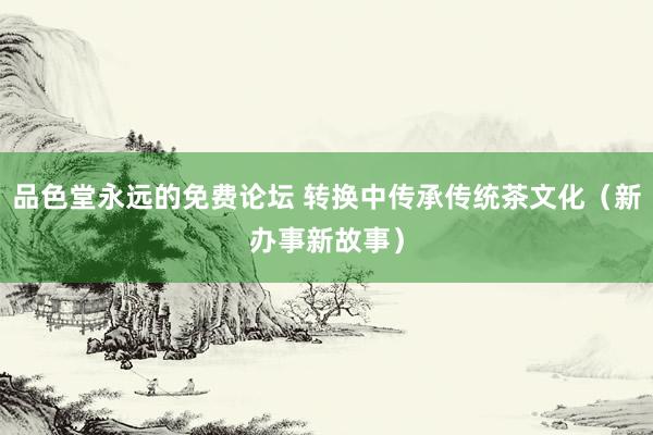 品色堂永远的免费论坛 转换中传承传统茶文化（新办事新故事）