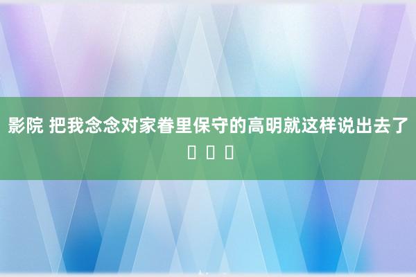 影院 把我念念对家眷里保守的高明就这样说出去了 ​​​