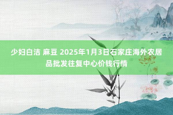 少妇白洁 麻豆 2025年1月3日石家庄海外农居品批发往复中心价钱行情