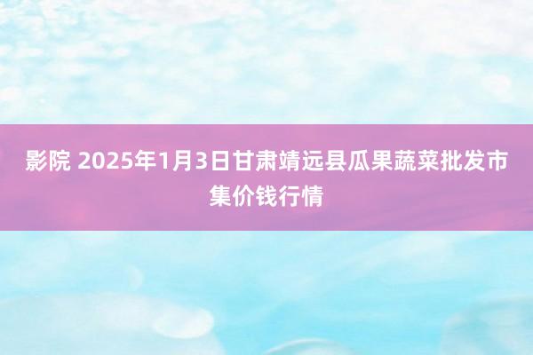 影院 2025年1月3日甘肃靖远县瓜果蔬菜批发市集价钱行情
