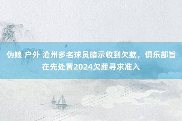 伪娘 户外 沧州多名球员暗示收到欠款，俱乐部旨在先处置2024欠薪寻求准入