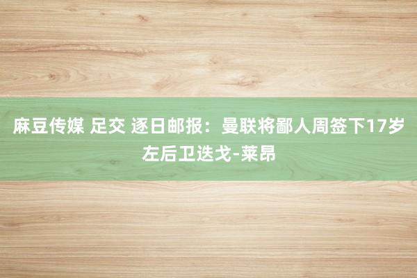 麻豆传媒 足交 逐日邮报：曼联将鄙人周签下17岁左后卫迭戈-莱昂