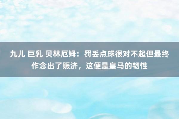九儿 巨乳 贝林厄姆：罚丢点球很对不起但最终作念出了赈济，这便是皇马的韧性