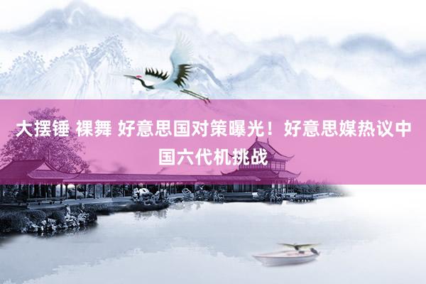 大摆锤 裸舞 好意思国对策曝光！好意思媒热议中国六代机挑战