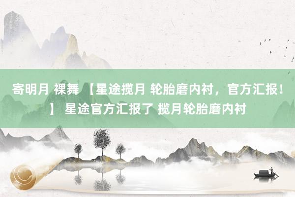 寄明月 裸舞 【星途揽月 轮胎磨内衬，官方汇报！】 星途官方汇报了 揽月轮胎磨内衬