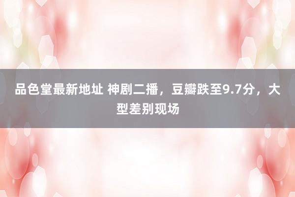 品色堂最新地址 神剧二播，豆瓣跌至9.7分，大型差别现场