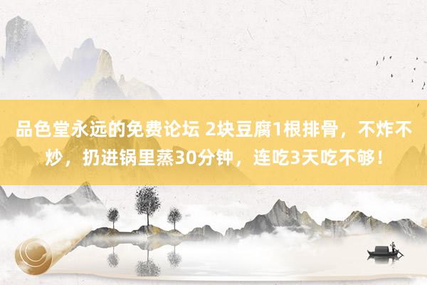 品色堂永远的免费论坛 2块豆腐1根排骨，不炸不炒，扔进锅里蒸30分钟，连吃3天吃不够！