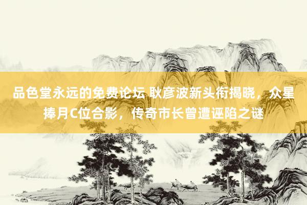品色堂永远的免费论坛 耿彦波新头衔揭晓，众星捧月C位合影，传奇市长曾遭诬陷之谜