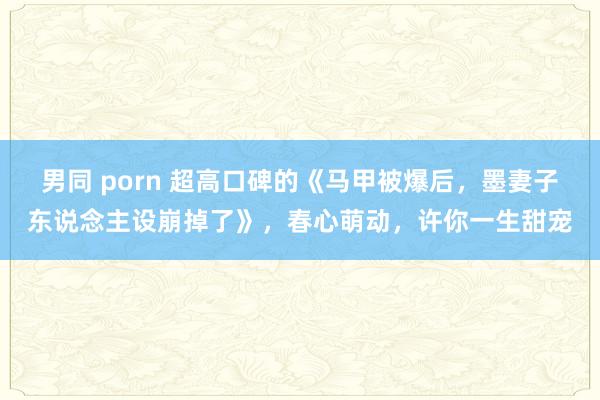 男同 porn 超高口碑的《马甲被爆后，墨妻子东说念主设崩掉了》，春心萌动，许你一生甜宠