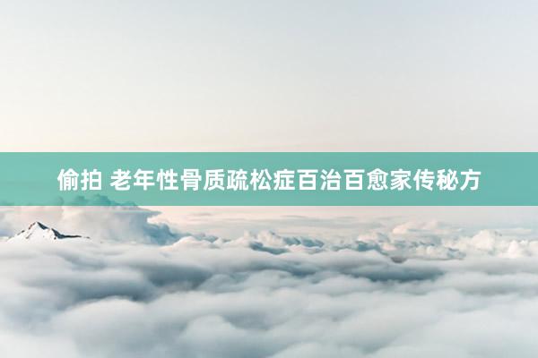 偷拍 老年性骨质疏松症百治百愈家传秘方
