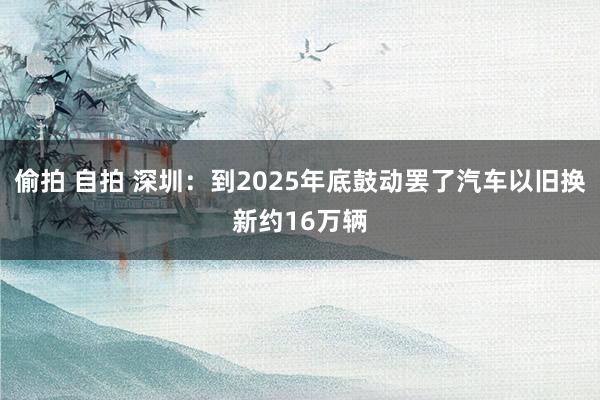 偷拍 自拍 深圳：到2025年底鼓动罢了汽车以旧换新约16万辆
