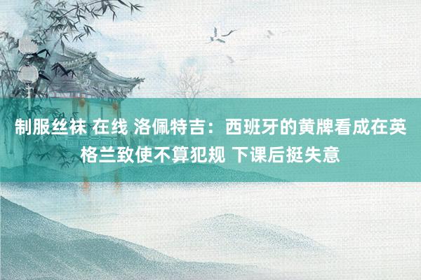 制服丝袜 在线 洛佩特吉：西班牙的黄牌看成在英格兰致使不算犯规 下课后挺失意
