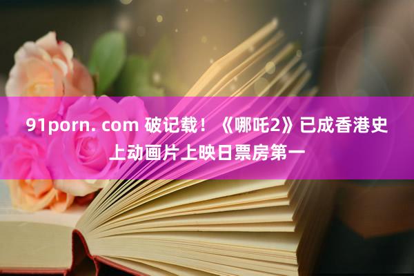 91porn. com 破记载！《哪吒2》已成香港史上动画片上映日票房第一