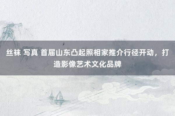 丝袜 写真 首届山东凸起照相家推介行径开动，打造影像艺术文化品牌
